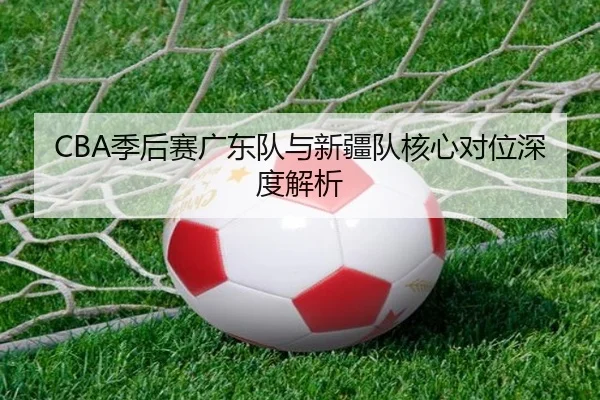 CBA季后赛广东队与新疆队核心对位深度解析